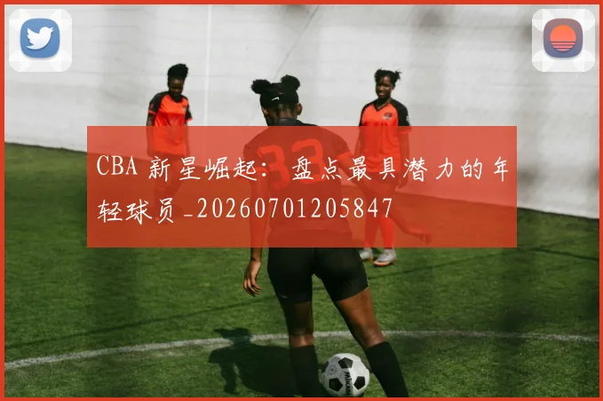 CBA 新星崛起：盘点最具潜力的年轻球员_20260701205847